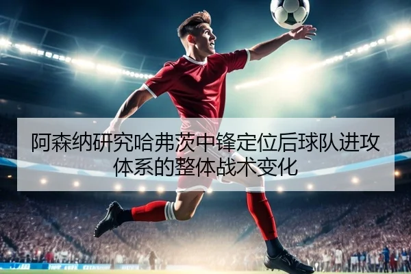 阿森纳研究哈弗茨中锋定位后球队进攻体系的整体战术变化