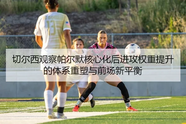 切尔西观察帕尔默核心化后进攻权重提升的体系重塑与前场新平衡