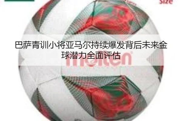 巴萨青训小将亚马尔持续爆发背后未来金球潜力全面评估