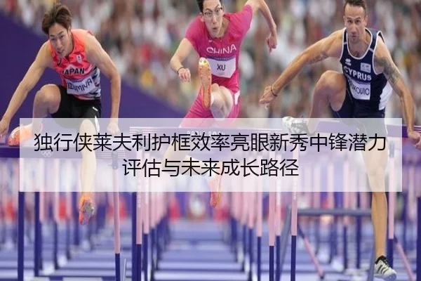 独行侠莱夫利护框效率亮眼新秀中锋潜力评估与未来成长路径
