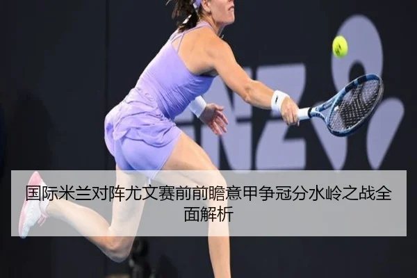 国际米兰对阵尤文赛前前瞻意甲争冠分水岭之战全面解析